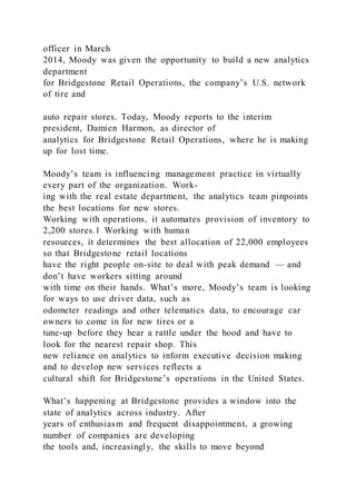 officer in March
2014, Moody was given the opportunity to build a new analytics
department
for Bridgestone Retail Operations, the company’s U.S. network
of tire and
auto repair stores. Today, Moody reports to the interim
president, Damien Harmon, as director of
analytics for Bridgestone Retail Operations, where he is making
up for lost time.
Moody’s team is influencing management practice in virtually
every part of the organization. Work-
ing with the real estate department, the analytics team pinpoints
the best locations for new stores.
Working with operations, it automates provision of inventory to
2,200 stores.1 Working with human
resources, it determines the best allocation of 22,000 employees
so that Bridgestone retail locations
have the right people on-site to deal with peak demand — and
don’t have workers sitting around
with time on their hands. What’s more, Moody’s team is looking
for ways to use driver data, such as
odometer readings and other telematics data, to encourage car
owners to come in for new tires or a
tune-up before they hear a rattle under the hood and have to
look for the nearest repair shop. This
new reliance on analytics to inform executive decision making
and to develop new services reflects a
cultural shift for Bridgestone’s operations in the United States.
What’s happening at Bridgestone provides a window into the
state of analytics across industry. After
years of enthusiasm and frequent disappointment, a growing
number of companies are developing
the tools and, increasingly, the skills to move beyond
 