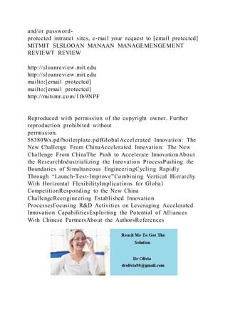 and/or password-
protected intranet sites, e-mail your request to [email protected]
MITMIT SLSLOOAN MANAAN MANAGEMENGEMENT
REVIEWT REVIEW
http://sloanreview.mit.edu
http://sloanreview.mit.edu
mailto:[email protected]
mailto:[email protected]
http://mitsmr.com/1f69NPF
Reproduced with permission of the copyright owner. Further
reproduction prohibited without
permission.
58380Wx.pdfboilerplate.pdfGlobalAccelerated Innovation: The
New Challenge From ChinaAccelerated Innovation: The New
Challenge From ChinaThe Push to Accelerate InnovationAbout
the ResearchIndustrializing the Innovation ProcessPushing the
Boundaries of Simultaneous EngineeringCycling Rapidly
Through “Launch-Test-Improve”Combining Vertical Hierarchy
With Horizontal FlexibilityImplications for Global
CompetitionResponding to the New China
ChallengeReengineering Established Innovation
ProcessesFocusing R&D Activities on Leveraging Accelerated
Innovation CapabilitiesExploiting the Potential of Alliances
With Chinese PartnersAbout the AuthorsReferences
 