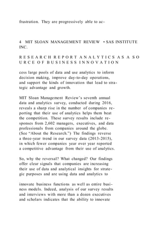 frustration. They are progressively able to ac-
4 MIT SLOAN MANAGEMENT REVIEW • SAS INSTITUTE
INC.
R E S E A R C H R E P O R T A N A L Y T I C S A S A S O
U R C E O F B U S I N E S S I N N O V A T I O N
cess large pools of data and use analytics to inform
decision making, improve day-to-day operations,
and support the kinds of innovation that lead to stra-
tegic advantage and growth.
MIT Sloan Management Review’s seventh annual
data and analytics survey, conducted during 2016,
reveals a sharp rise in the number of companies re-
porting that their use of analytics helps them beat
the competition. These survey results include re-
sponses from 2,602 managers, executives, and data
professionals from companies around the globe.
(See “About the Research.”) The findings reverse
a three-year trend in our survey data (2013-2015),
in which fewer companies year over year reported
a competitive advantage from their use of analytics.
So, why the reversal? What changed? Our findings
offer clear signals that companies are increasing
their use of data and analytical insights for strate-
gic purposes and are using data and analytics to
innovate business functions as well as entire busi-
ness models. Indeed, analysis of our survey results
and interviews with more than a dozen executives
and scholars indicates that the ability to innovate
 