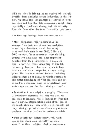 with analytics is driving the resurgence of strategic
benefits from analytics across industries. In this re-
port, we delve into the enablers of innovation with
analytics and find that data governance capabilities,
especially around data sharing and data security,
form the foundation for these innovation processes.
The four key findings from our research are:
• More companies report competitive ad-
vantage from their use of data and analytics,
re versing a three-year trend. According
to several indicators in our 2013, 2014, and
2015 surveys, fewer companies were deriving
competitive advantage and other important
benefits from their investments in analytics
than in previous years. According to this lat-
est survey, however, that trend seems to have
reversed, and more companies are now seeing
gains. This is due to several factors, including
wider dispersion of analytics within companies
and better knowledge of what analytics can do,
as well as a stronger focus on specialized, inno-
vative applications that have strategic benefits.
• Innovation from analytics is surging. The share
of companies reporting that they use data and
analytics to innovate rose significantly from last
year’s survey. Organizations with strong analyt-
ics capabilities use those abilities to innovate not
only existing operations but also new processes,
products, services, and entire business models.
• Data governance fosters innovation. Com-
panies that share data internally get more
value from their analytics. And the companies
 
