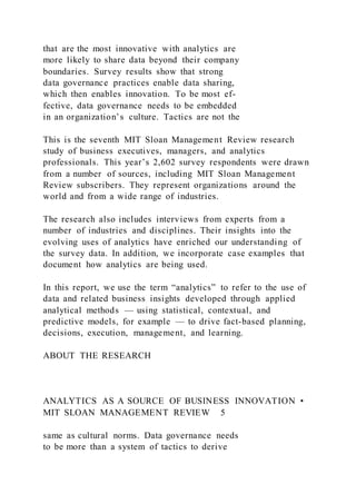 that are the most innovative with analytics are
more likely to share data beyond their company
boundaries. Survey results show that strong
data governance practices enable data sharing,
which then enables innovation. To be most ef-
fective, data governance needs to be embedded
in an organization’s culture. Tactics are not the
This is the seventh MIT Sloan Management Review research
study of business executives, managers, and analytics
professionals. This year’s 2,602 survey respondents were drawn
from a number of sources, including MIT Sloan Management
Review subscribers. They represent organizations around the
world and from a wide range of industries.
The research also includes interviews from experts from a
number of industries and disciplines. Their insights into the
evolving uses of analytics have enriched our understanding of
the survey data. In addition, we incorporate case examples that
document how analytics are being used.
In this report, we use the term “analytics” to refer to the use of
data and related business insights developed through applied
analytical methods — using statistical, contextual, and
predictive models, for example — to drive fact-based planning,
decisions, execution, management, and learning.
ABOUT THE RESEARCH
ANALYTICS AS A SOURCE OF BUSINESS INNOVATION •
MIT SLOAN MANAGEMENT REVIEW 5
same as cultural norms. Data governance needs
to be more than a system of tactics to derive
 