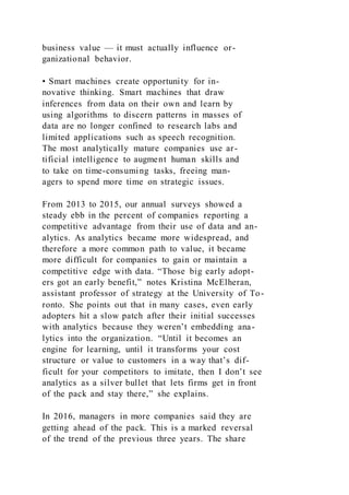 business value — it must actually influence or-
ganizational behavior.
• Smart machines create opportunity for in-
novative thinking. Smart machines that draw
inferences from data on their own and learn by
using algorithms to discern patterns in masses of
data are no longer confined to research labs and
limited applications such as speech recognition.
The most analytically mature companies use ar-
tificial intelligence to augment human skills and
to take on time-consuming tasks, freeing man-
agers to spend more time on strategic issues.
From 2013 to 2015, our annual surveys showed a
steady ebb in the percent of companies reporting a
competitive advantage from their use of data and an-
alytics. As analytics became more widespread, and
therefore a more common path to value, it became
more difficult for companies to gain or maintain a
competitive edge with data. “Those big early adopt-
ers got an early benefit,” notes Kristina McElheran,
assistant professor of strategy at the University of To-
ronto. She points out that in many cases, even early
adopters hit a slow patch after their initial successes
with analytics because they weren’t embedding ana-
lytics into the organization. “Until it becomes an
engine for learning, until it transforms your cost
structure or value to customers in a way that’s dif-
ficult for your competitors to imitate, then I don’t see
analytics as a silver bullet that lets firms get in front
of the pack and stay there,” she explains.
In 2016, managers in more companies said they are
getting ahead of the pack. This is a marked reversal
of the trend of the previous three years. The share
 
