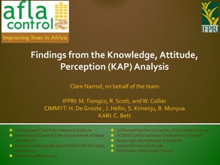 Findings from the Knowledge, Attitude,
               Perception (KAP) Analysis
                               Clare Narrod, on behalf of the team

                     IFPRI: M. Tiongco, R. Scott, and W. Collier
                CIMMYT: H. De Groote , J. Hellin, S. Kimenju, B. Munyua
                                   KARI: C. Bett

International Food Policy Research Institute           Uniformed Services University of the Health Sciences
International Center for the Improvement of Maize      ACDI/VOCA/Kenya Maize Development Program
and Wheat                                              Kenya Agricultural Research Institute
International Crops Research Institute for the Semi-   Institut d’Economie Rurale
Arid Tropics                                           The Eastern Africa Grain Council
University of Pittsburgh
 