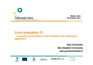 Naples, Italy
                                                 26 October 2011




Local evaluation 21
- A summary presentation of the findings of the explorative
application

                                               Sam Grönholm
                                        Åbo Akademi University
                                         sam.gronholm@abo.fi
 