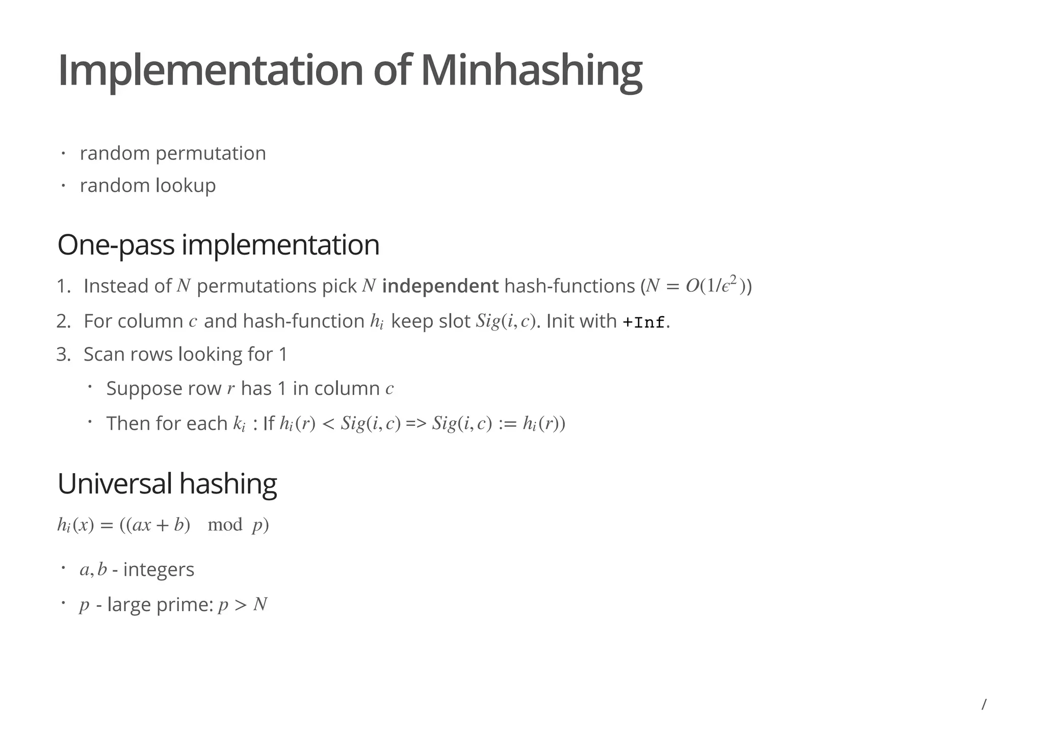 Implementation of Minhashing
One-pass implementation
Universal hashing
random permutation
random lookup
·
·
1. Instead of permutations pick independent hash-functions ( )
2. For column and hash-function keep slot . Init with +Inf.
3. Scan rows looking for 1
N N N = O(1/ )ϵ2
c hi Sig(i, c)
Suppose row has 1 in column
Then for each : If =>
· r c
· ki (r) < Sig(i, c)hi Sig(i, c) := (r))hi
(x) = ((ax + b) mod p)hi
- integers
- large prime:
· a, b
· p p > N
/
 
