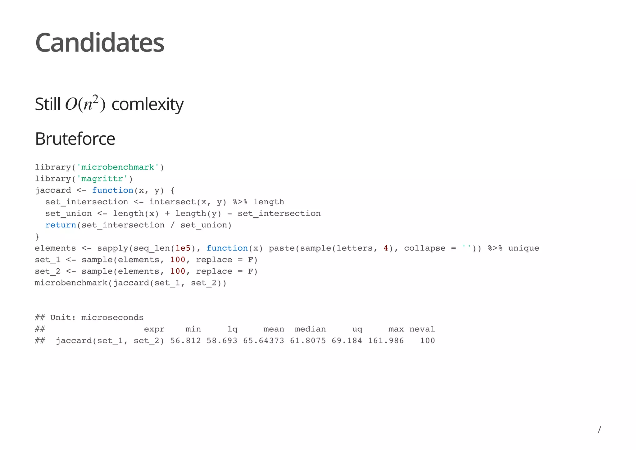 Candidates
Still comlexity
Bruteforce
O( )n
2
library('microbenchmark')
library('magrittr')
jaccard <- function(x, y) {
set_intersection <- intersect(x, y) %>% length
set_union <- length(x) + length(y) - set_intersection
return(set_intersection / set_union)
}
elements <- sapply(seq_len(1e5), function(x) paste(sample(letters, 4), collapse = '')) %>% unique
set_1 <- sample(elements, 100, replace = F)
set_2 <- sample(elements, 100, replace = F)
microbenchmark(jaccard(set_1, set_2))
## Unit: microseconds
## expr min lq mean median uq max neval
## jaccard(set_1, set_2) 56.812 58.693 65.64373 61.8075 69.184 161.986 100
/
 