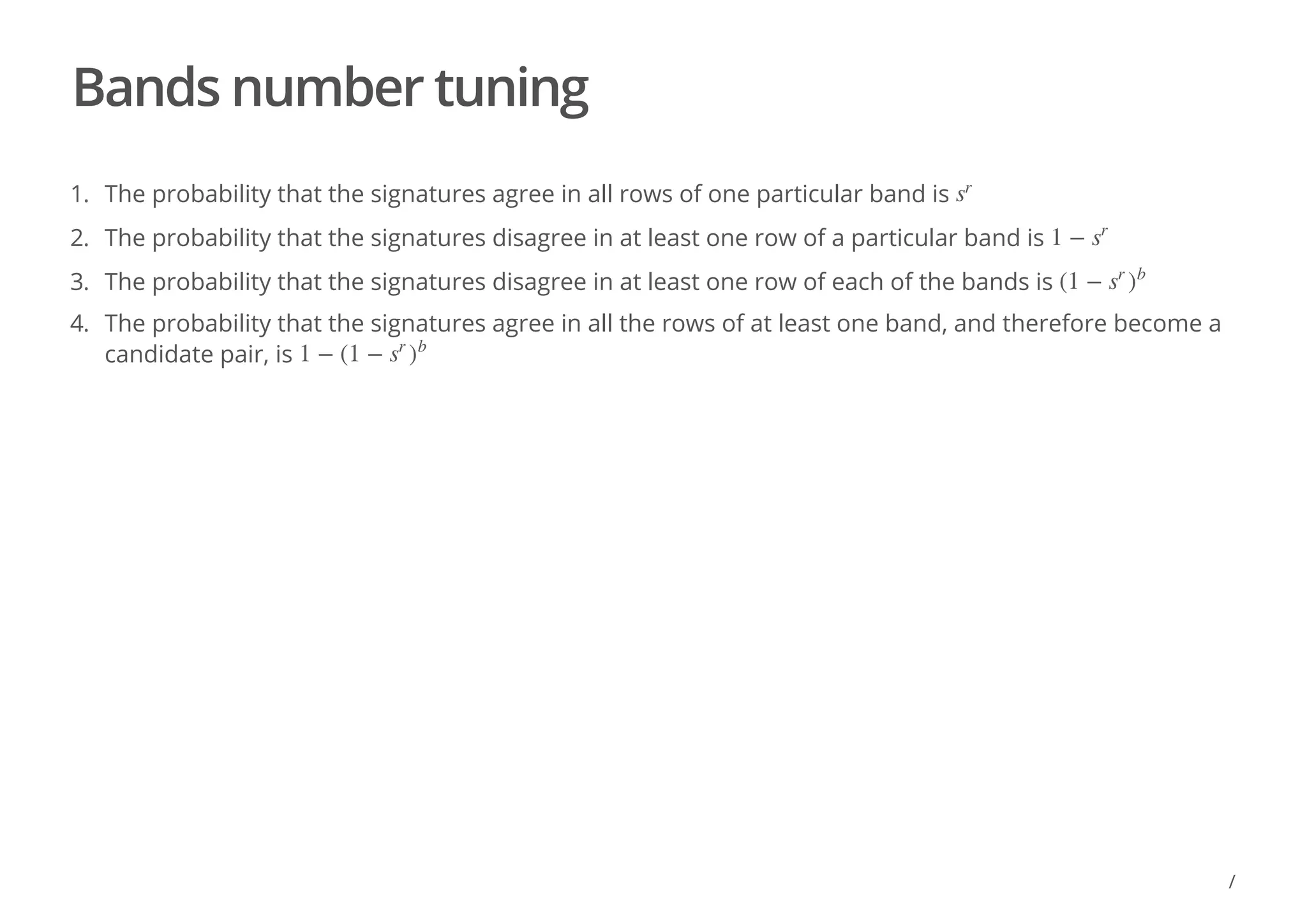 Bands number tuning
1. The probability that the signatures agree in all rows of one particular band is
2. The probability that the signatures disagree in at least one row of a particular band is
3. The probability that the signatures disagree in at least one row of each of the bands is
4. The probability that the signatures agree in all the rows of at least one band, and therefore become a
candidate pair, is
s
r
1 − s
r
(1 − s
r
)
b
1 − (1 − s
r
)
b
/
 