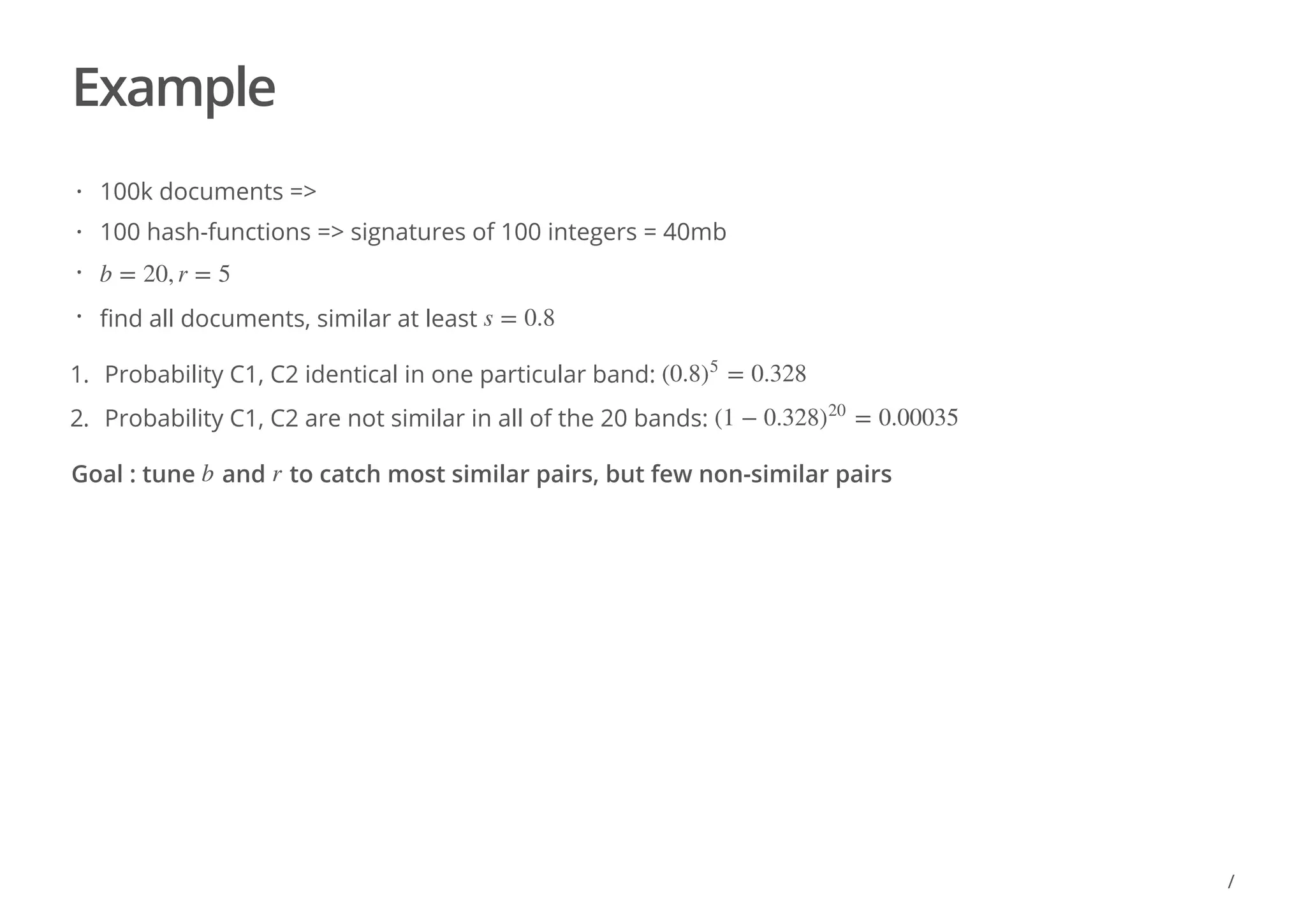 Example
Goal : tune and to catch most similar pairs, but few non-similar pairs
100k documents =>
100 hash-functions => signatures of 100 integers = 40mb
find all documents, similar at least
·
·
· b = 20, r = 5
· s = 0.8
1. Probability C1, C2 identical in one particular band:
2. Probability C1, C2 are not similar in all of the 20 bands:
(0.8 = 0.328)
5
(1 − 0.328 = 0.00035)
20
b r
/
 