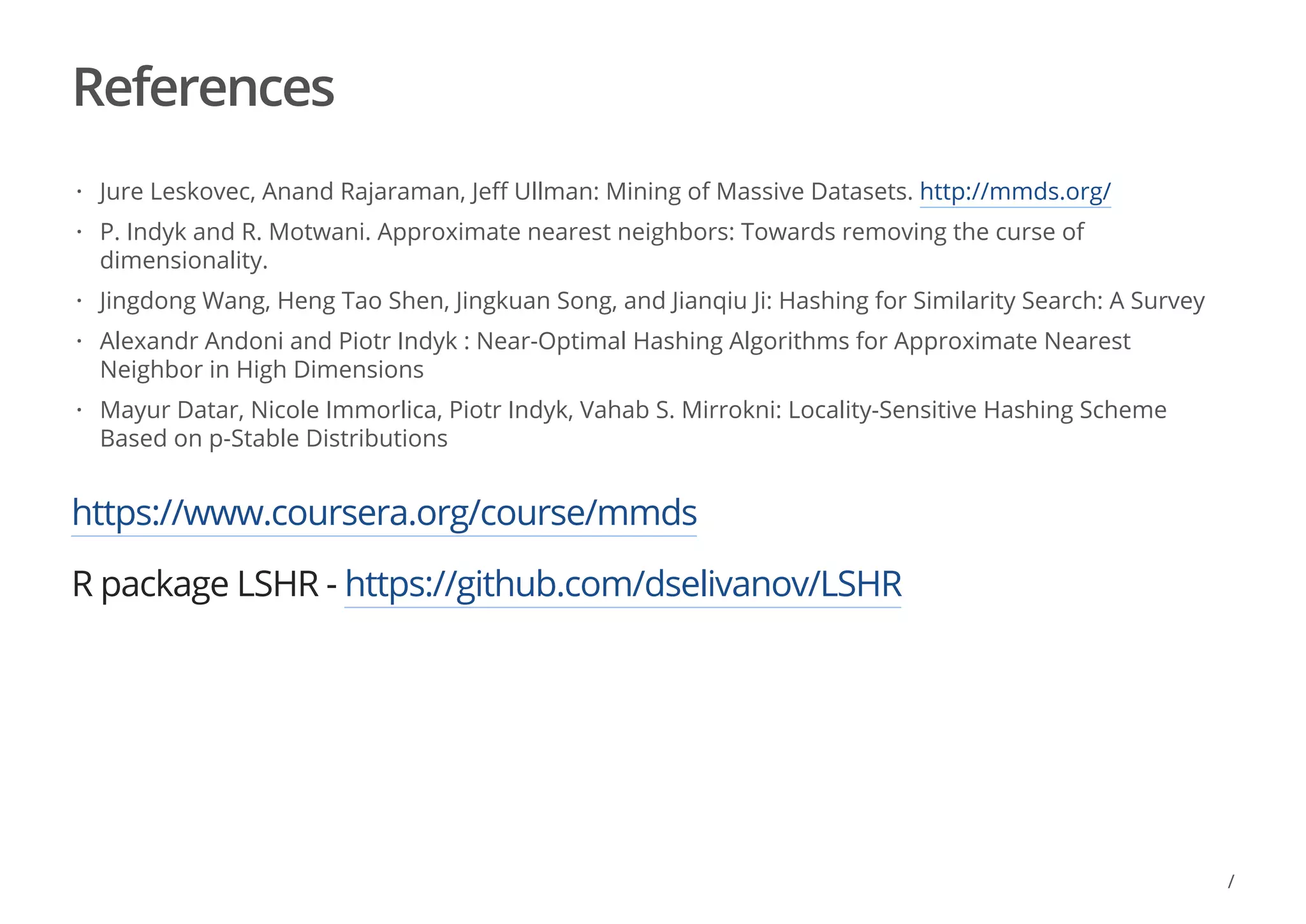 References
https://www.coursera.org/course/mmds
R package LSHR - https://github.com/dselivanov/LSHR
Jure Leskovec, Anand Rajaraman, Jeff Ullman: Mining of Massive Datasets. http://mmds.org/
P. Indyk and R. Motwani. Approximate nearest neighbors: Towards removing the curse of
dimensionality.
Jingdong Wang, Heng Tao Shen, Jingkuan Song, and Jianqiu Ji: Hashing for Similarity Search: A Survey
Alexandr Andoni and Piotr Indyk : Near-Optimal Hashing Algorithms for Approximate Nearest
Neighbor in High Dimensions
Mayur Datar, Nicole Immorlica, Piotr Indyk, Vahab S. Mirrokni: Locality-Sensitive Hashing Scheme
Based on p-Stable Distributions
·
·
·
·
·
/
 