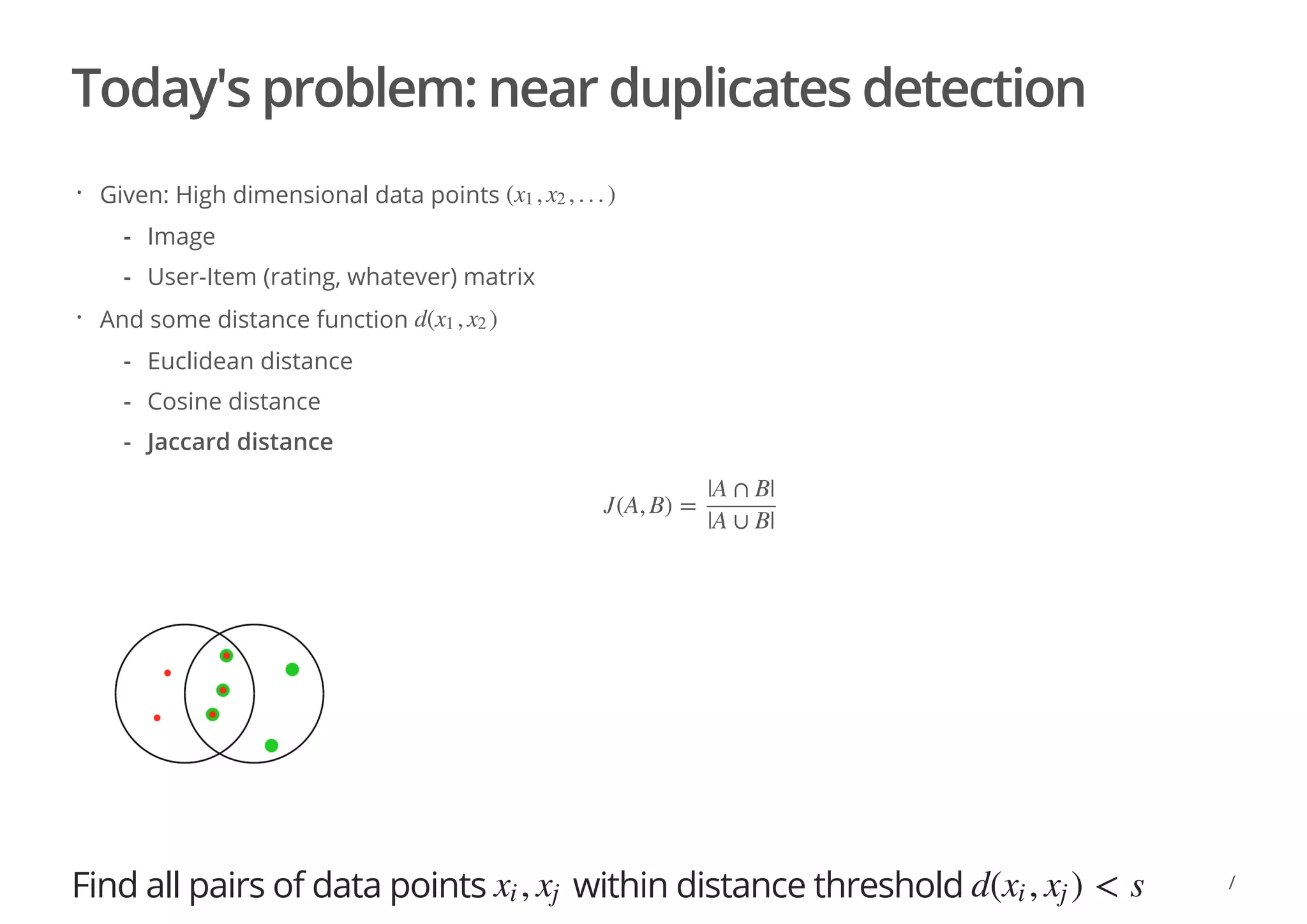 Today's problem: near duplicates detection
Find all pairs of data points within distance threshold
Given: High dimensional data points
And some distance function
· ( , , . . . )x1 x2
Image
User-Item (rating, whatever) matrix
-
-
· d( , )x1 x2
Euclidean distance
Cosine distance
Jaccard distance
-
-
-
J(A, B) =
|A ∩ B|
|A ∪ B|
,xi xj d( , ) < sxi xj
/
 