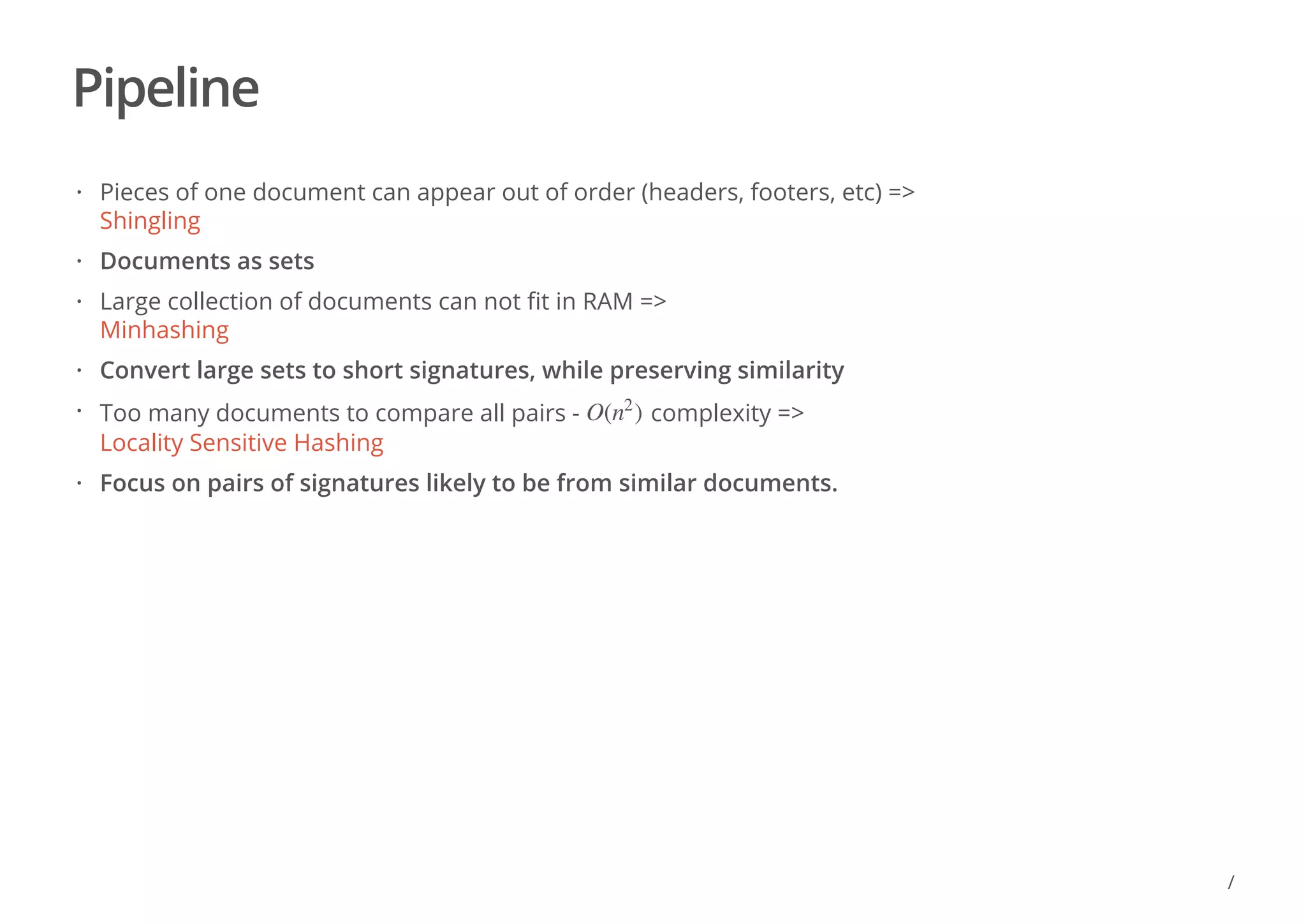 Pipeline
Pieces of one document can appear out of order (headers, footers, etc) =>
Shingling
Documents as sets
Large collection of documents can not fit in RAM =>
Minhashing
Convert large sets to short signatures, while preserving similarity
Too many documents to compare all pairs - complexity =>
Locality Sensitive Hashing
Focus on pairs of signatures likely to be from similar documents.
·
·
·
·
· O( )n
2
·
/
 