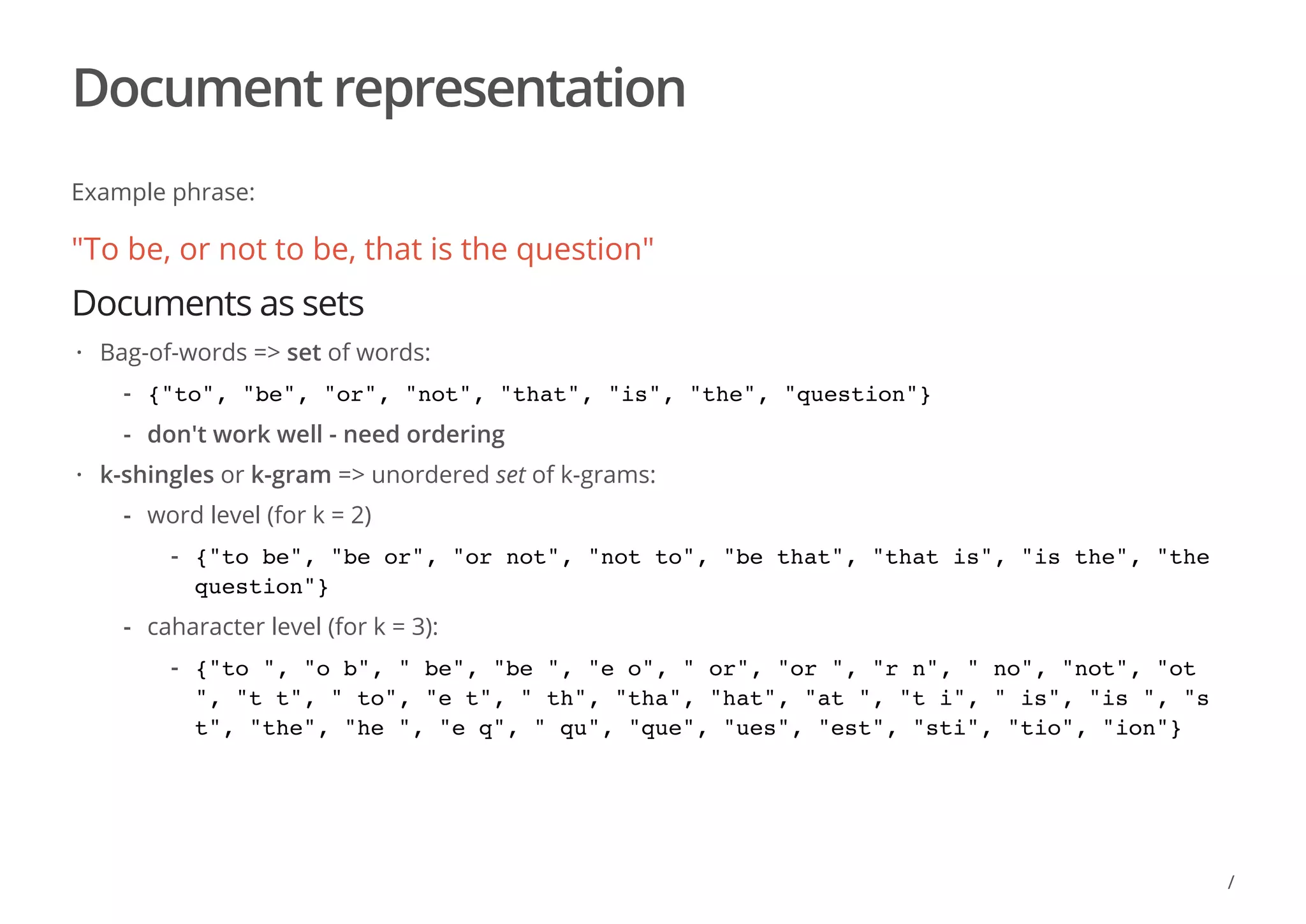 Document representation
Example phrase:
"To be, or not to be, that is the question"
Documents as sets
Bag-of-words => set of words:
k-shingles or k-gram => unordered set of k-grams:
·
{"to", "be", "or", "not", "that", "is", "the", "question"}
don't work well - need ordering
-
-
·
word level (for k = 2)
caharacter level (for k = 3):
-
{"to be", "be or", "or not", "not to", "be that", "that is", "is the", "the
question"}
-
-
{"to ", "o b", " be", "be ", "e o", " or", "or ", "r n", " no", "not", "ot
", "t t", " to", "e t", " th", "tha", "hat", "at ", "t i", " is", "is ", "s
t", "the", "he ", "e q", " qu", "que", "ues", "est", "sti", "tio", "ion"}
-
/
 