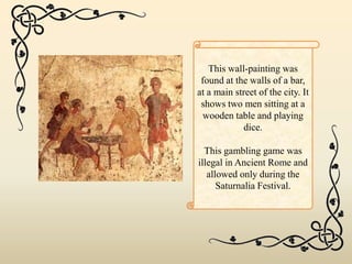 This wall-painting was
found at the walls of a bar,
at a main street of the city. It
shows two men sitting at a
wooden table and playing
dice.
This gambling game was
illegal in Ancient Rome and
allowed only during the
Saturnalia Festival.
 