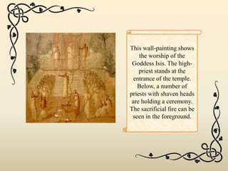 This wall-painting shows
the worship of the
Goddess Isis. The high-
priest stands at the
entrance of the temple.
Below, a number of
priests with shaven heads
are holding a ceremony.
The sacrificial fire can be
seen in the foreground.
 