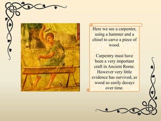 Here we see a carpenter,
using a hammer and a
chisel to carve a piece of
wood.
Carpentry must have
been a very important
craft in Ancient Rome.
However very little
evidence has survived, as
wood so easily decays
over time.
 