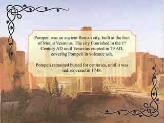 Pompeii was an ancient Roman city, built at the foot
of Mount Vesuvius. The city flourished in the 1st
Century AD until Vesuvius erupted in 79 AD,
covering Pompeii in volcanic ash.
Pompeii remained buried for centuries, until it was
rediscovered in 1748.
 