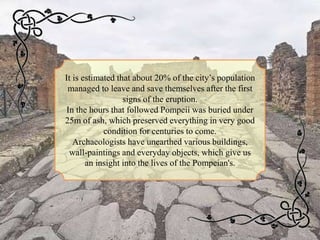 It is estimated that about 20% of the city’s population
managed to leave and save themselves after the first
signs of the eruption.
In the hours that followed Pompeii was buried under
25m of ash, which preserved everything in very good
condition for centuries to come.
Archaeologists have unearthed various buildings,
wall-paintings and everyday objects, which give us
an insight into the lives of the Pompeian's.
 