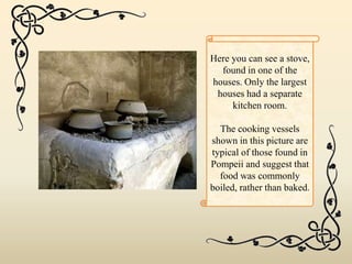 Here you can see a stove,
found in one of the
houses. Only the largest
houses had a separate
kitchen room.
The cooking vessels
shown in this picture are
typical of those found in
Pompeii and suggest that
food was commonly
boiled, rather than baked.
 
