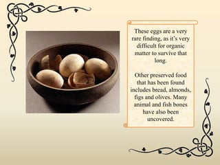 These eggs are a very
rare finding, as it’s very
difficult for organic
matter to survive that
long.
Other preserved food
that has been found
includes bread, almonds,
figs and olives. Many
animal and fish bones
have also been
uncovered.
 