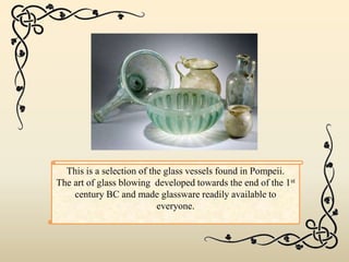 This is a selection of the glass vessels found in Pompeii.
The art of glass blowing developed towards the end of the 1st
century BC and made glassware readily available to
everyone.
 