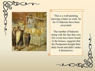 This is a wall-painting
showing a baker at work. So
far 33 bakeries have been
excavated.
The number of bakeries
along with the fact that very
few ovens have been found
in the houses, suggests that
the Pompeians bought their
daily bread and didn’t make
it themselves.
 