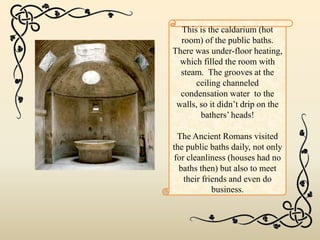 This is the caldarium (hot
room) of the public baths.
There was under-floor heating,
which filled the room with
steam. The grooves at the
ceiling channeled
condensation water to the
walls, so it didn’t drip on the
bathers’ heads!
The Ancient Romans visited
the public baths daily, not only
for cleanliness (houses had no
baths then) but also to meet
their friends and even do
business.
 