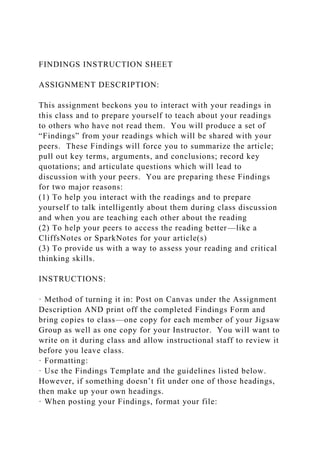 FINDINGS INSTRUCTION SHEET
ASSIGNMENT DESCRIPTION:
This assignment beckons you to interact with your readings in
this class and to prepare yourself to teach about your readings
to others who have not read them. You will produce a set of
“Findings” from your readings which will be shared with your
peers. These Findings will force you to summarize the article;
pull out key terms, arguments, and conclusions; record key
quotations; and articulate questions which will lead to
discussion with your peers. You are preparing these Findings
for two major reasons:
(1) To help you interact with the readings and to prepare
yourself to talk intelligently about them during class discussion
and when you are teaching each other about the reading
(2) To help your peers to access the reading better—like a
CliffsNotes or SparkNotes for your article(s)
(3) To provide us with a way to assess your reading and critical
thinking skills.
INSTRUCTIONS:
· Method of turning it in: Post on Canvas under the Assignment
Description AND print off the completed Findings Form and
bring copies to class—one copy for each member of your Jigsaw
Group as well as one copy for your Instructor. You will want to
write on it during class and allow instructional staff to review it
before you leave class.
· Formatting:
· Use the Findings Template and the guidelines listed below.
However, if something doesn’t fit under one of those headings,
then make up your own headings.
· When posting your Findings, format your file:
 