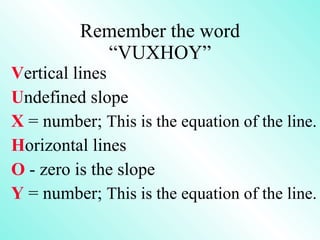 Remember the word “VUXHOY” V ertical lines U ndefined slope X  = number;  This is the equation of the line. H orizontal lines O  - zero is the slope Y  = number;  This is the equation of the line. 