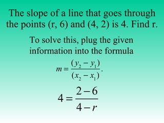 The slope of a line that goes through the points (r, 6) and (4, 2) is 4. Find r. To solve this, plug the given information into the formula 