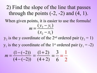 2) Find the slope of the line that passes through the points (-2, -2) and (4, 1). When given points, it is easier to use the formula! y 2  is the y coordinate of the 2 nd  ordered pair (y 2  = 1) y 1  is the y coordinate of the 1 st  ordered pair (y 1  = -2) 