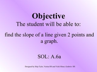 Objective
     The student will be able to:
find the slope of a line given 2 points and
                  a graph.

                        SOL: A.6a
         Designed by Skip Tyler, Varina HS and Vicki Hiner, Godwin HS
 