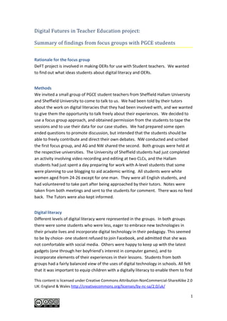 Digital Futures in Teacher Education project:

Summary of findings from focus groups with PGCE students


Rationale for the focus group
DeFT project is involved in making OERs for use with Student teachers. We wanted
to find out what ideas students about digital literacy and OERs.


Methods
We invited a small group of PGCE student teachers from Sheffield Hallam University
and Sheffield University to come to talk to us. We had been told by their tutors
about the work on digital literacies that they had been involved with, and we wanted
to give them the opportunity to talk freely about their experiences. We decided to
use a focus group approach, and obtained permission from the students to tape the
sessions and to use their data for our case studies. We had prepared some open
ended questions to promote discussion, but intended that the students should be
able to freely contribute and direct their own debates. NW conducted and scribed
the first focus group, and AG and NW shared the second. Both groups were held at
the respective universities. The University of Sheffield students had just completed
an activity involving video recording and editing at two CLCs, and the Hallam
students had just spent a day preparing for work with A-level students that some
were planning to use blogging to aid academic writing. All students were white
women aged from 24-26 except for one man. They were all English students, and
had volunteered to take part after being approached by their tutors. Notes were
taken from both meetings and sent to the students for comment. There was no feed
back. The Tutors were also kept informed.


Digital literacy
Different levels of digital literacy were represented in the groups. In both groups
there were some students who were less, eager to embrace new technologies in
their private lives and incorporate digital technology in their pedagogy. This seemed
to be by choice- one student refused to join Facebook, and admitted that she was
not comfortable with social media. Others were happy to keep up with the latest
gadgets (one through her boyfriend’s interest in computer games), and to
incorporate elements of their experiences in their lessons. Students from both
groups had a fairly balanced view of the uses of digital technology in schools. All felt
that it was important to equip children with a digitally literacy to enable them to find

This content is licensed under Creative Commons Attribution-NonCommercial-ShareAlike 2.0
UK: England & Wales http://creativecommons.org/licenses/by-nc-sa/2.0/uk/

                                                                                       1
 