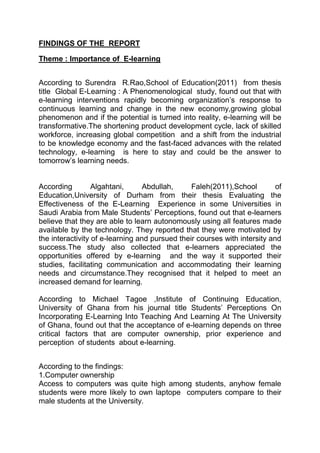 FINDINGS OF THE REPORT
Theme : Importance of E-learning
According to Surendra R.Rao,School of Education(2011) from thesis
title Global E-Learning : A Phenomenological study, found out that with
e-learning interventions rapidly becoming organization’s response to
continuous learning and change in the new economy,growing global
phenomenon and if the potential is turned into reality, e-learning will be
transformative.The shortening product development cycle, lack of skilled
workforce, increasing global competition and a shift from the industrial
to be knowledge economy and the fast-faced advances with the related
technology, e-learning is here to stay and could be the answer to
tomorrow’s learning needs.
According Algahtani, Abdullah, Faleh(2011),School of
Education,University of Durham from their thesis Evaluating the
Effectiveness of the E-Learning Experience in some Universities in
Saudi Arabia from Male Students’ Perceptions, found out that e-learners
believe that they are able to learn autonomously using all features made
available by the technology. They reported that they were motivated by
the interactivity of e-learning and pursued their courses with intersity and
success.The study also collected that e-learners appreciated the
opportunities offered by e-learning and the way it supported their
studies, facilitating communication and accommodating their learning
needs and circumstance.They recognised that it helped to meet an
increased demand for learning.
According to Michael Tagoe ,Institute of Continuing Education,
University of Ghana from his journal title Students’ Perceptions On
Incorporating E-Learning Into Teaching And Learning At The University
of Ghana, found out that the acceptance of e-learning depends on three
critical factors that are computer ownership, prior experience and
perception of students about e-learning.
According to the findings:
1.Computer ownership
Access to computers was quite high among students, anyhow female
students were more likely to own laptope computers compare to their
male students at the University.
 