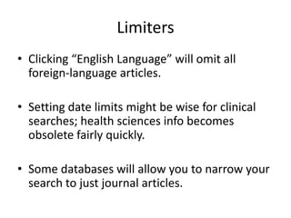 LimitersClicking “English Language” will omit all foreign-language articles.Setting date limits might be wise for clinical searches; health sciences info becomes obsolete fairly quickly.Some databases will allow you to narrow your search to just journal articles.
