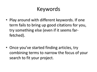 KeywordsPlay around with different keywords. If one term fails to bring up good citations for you, try something else (even if it seems far-fetched).Once you’ve started finding articles, try combining terms to narrow the focus of your search to fit your project.