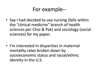 For example--Say I had decided to use nursing (falls within the “clinical medicine” branch of health sciences per Choi & Pak) and sociology (social sciences) for my paper.I’m interested in disparities in maternal mortality rates broken down by socioeconomic status and racial/ethnic identity in the U.S.