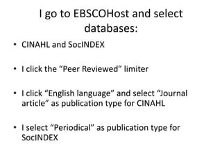 I go to EBSCOHost and select databases:CINAHL and SocINDEXI click the “Peer Reviewed” limiterI click “English language” and select “Journal article” as publication type for CINAHLI select “Periodical” as publication type for SocINDEX