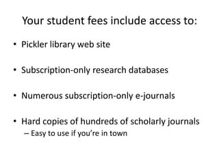 Your student fees include access to:Pickler library web site Subscription-only research databasesNumerous subscription-only e-journalsHard copies of hundreds of scholarly journalsEasy to use if you’re in town
