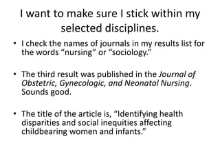 I want to make sure I stick within my selected disciplines.I check the names of journals in my results list for the words “nursing” or “sociology.”The third result was published in the Journal of Obstetric, Gynecologic, and Neonatal Nursing. Sounds good.The title of the article is, “Identifying health disparities and social inequities affecting childbearing women and infants.”