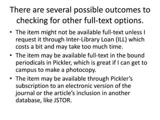 There are several possible outcomes to checking for other full-text options.The item might not be available full-text unless I request it through Inter-Library Loan (ILL) which costs a bit and may take too much time.The item may be available full-text in the bound periodicals in Pickler, which is great if I can get to campus to make a photocopy.The item may be available through Pickler’s subscription to an electronic version of the journal or the article’s inclusion in another database, like JSTOR.