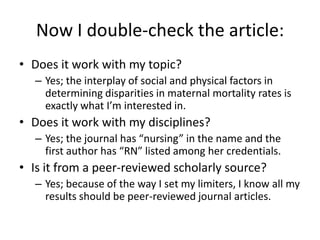 Now I double-check the article:Does it work with my topic?Yes; the interplay of social and physical factors in determining disparities in maternal mortality rates is exactly what I’m interested in.Does it work with my disciplines?Yes; the journal has “nursing” in the name and the first author has “RN” listed among her credentials.Is it from a peer-reviewed scholarly source?Yes; because of the way I set my limiters, I know all my results should be peer-reviewed journal articles.