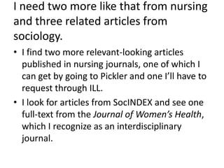 I need two more like that from nursing and three related articles from sociology.I find two more relevant-looking articles published in nursing journals, one of which I can get by going to Pickler and one I’ll have to request through ILL.I look for articles from SocINDEX and see one full-text from the Journal of Women’s Health, which I recognize as an interdisciplinary journal.