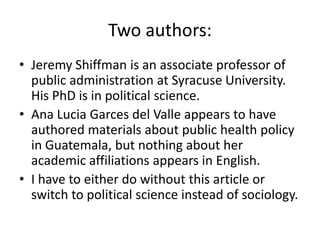 Two authors: Jeremy Shiffman is an associate professor of public administration at Syracuse University. His PhD is in political science.Ana Lucia Garces del Valle appears to have authored materials about public health policy in Guatemala, but nothing about her academic affiliations appears in English.I have to either do without this article or switch to political science instead of sociology.