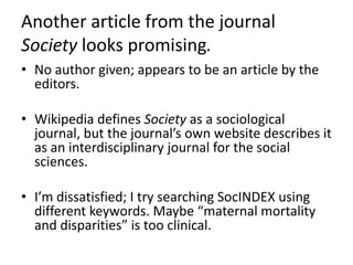 Another article from the journal Society looks promising.No author given; appears to be an article by the editors.Wikipedia defines Society as a sociological journal, but the journal’s own website describes it as an interdisciplinary journal for the social sciences.I’m dissatisfied; I try searching SocINDEX using different keywords. Maybe “maternal mortality and disparities” is too clinical.