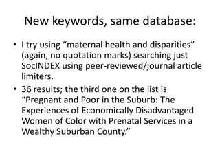 New keywords, same database:I try using “maternal health and disparities” (again, no quotation marks) searching just SocINDEX using peer-reviewed/journal article limiters.36 results; the third one on the list is “Pregnant and Poor in the Suburb: The Experiences of Economically Disadvantaged Women of Color with Prenatal Services in a Wealthy Suburban County.”