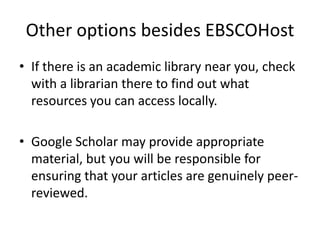 Other options besides EBSCOHostIf there is an academic library near you, check with a librarian there to find out what resources you can access locally.Google Scholar may provide appropriate material, but you will be responsible for ensuring that your articles are genuinely peer-reviewed.