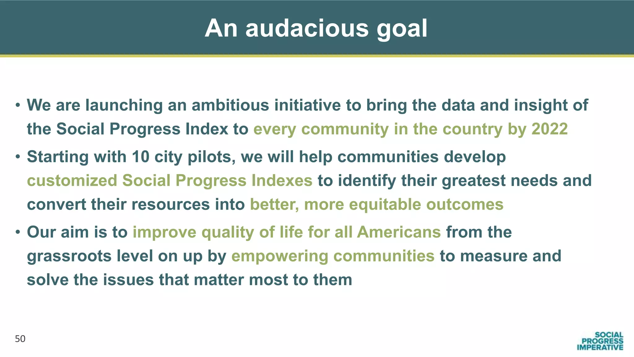 An audacious goal
50
• We are launching an ambitious initiative to bring the data and insight of
the Social Progress Index to every community in the country by 2022
• Starting with 10 city pilots, we will help communities develop
customized Social Progress Indexes to identify their greatest needs and
convert their resources into better, more equitable outcomes
• Our aim is to improve quality of life for all Americans from the
grassroots level on up by empowering communities to measure and
solve the issues that matter most to them
 