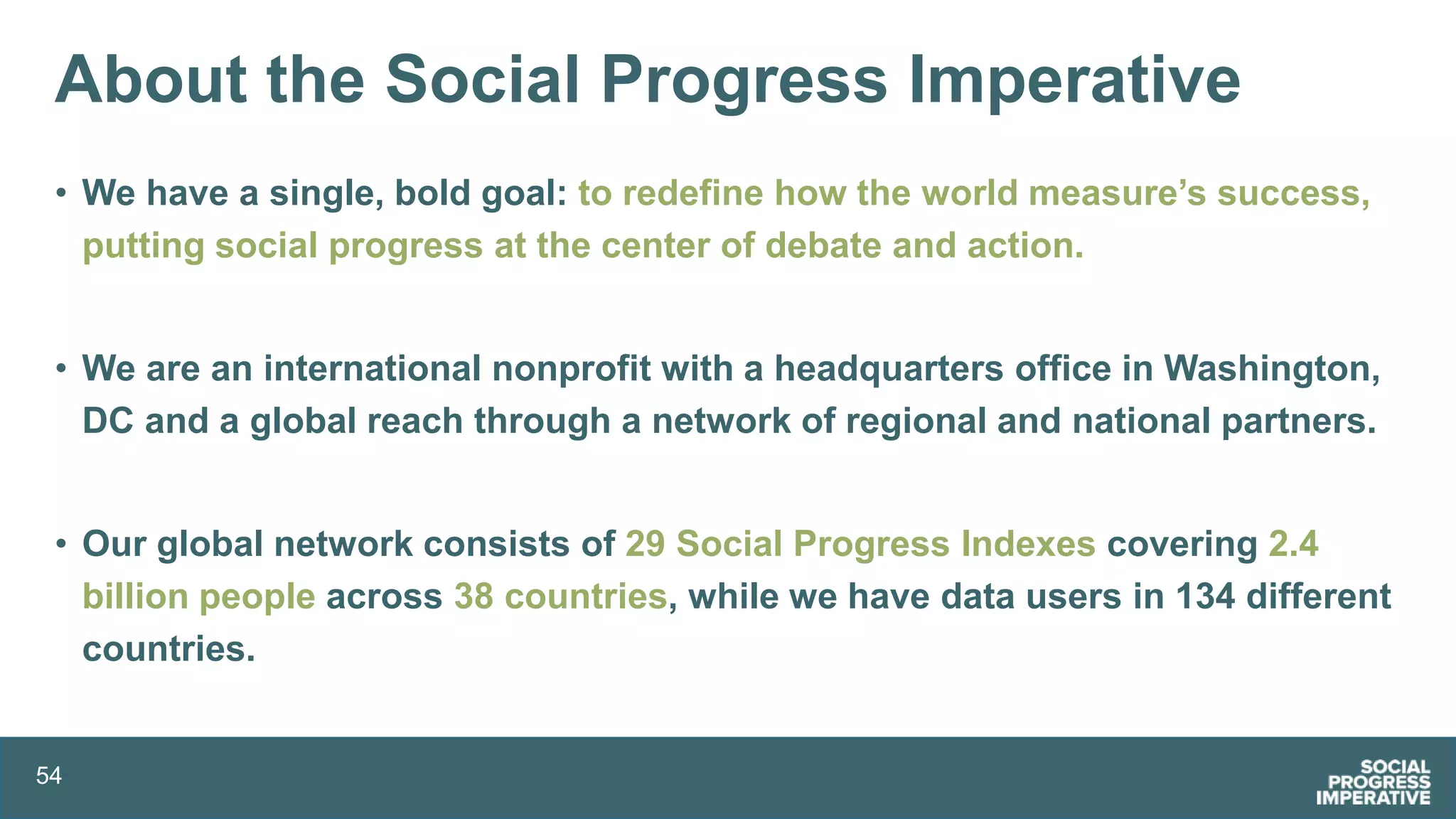 54
About the Social Progress Imperative
• We have a single, bold goal: to redefine how the world measure’s success,
putting social progress at the center of debate and action.
• We are an international nonprofit with a headquarters office in Washington,
DC and a global reach through a network of regional and national partners.
• Our global network consists of 29 Social Progress Indexes covering 2.4
billion people across 38 countries, while we have data users in 134 different
countries.
 