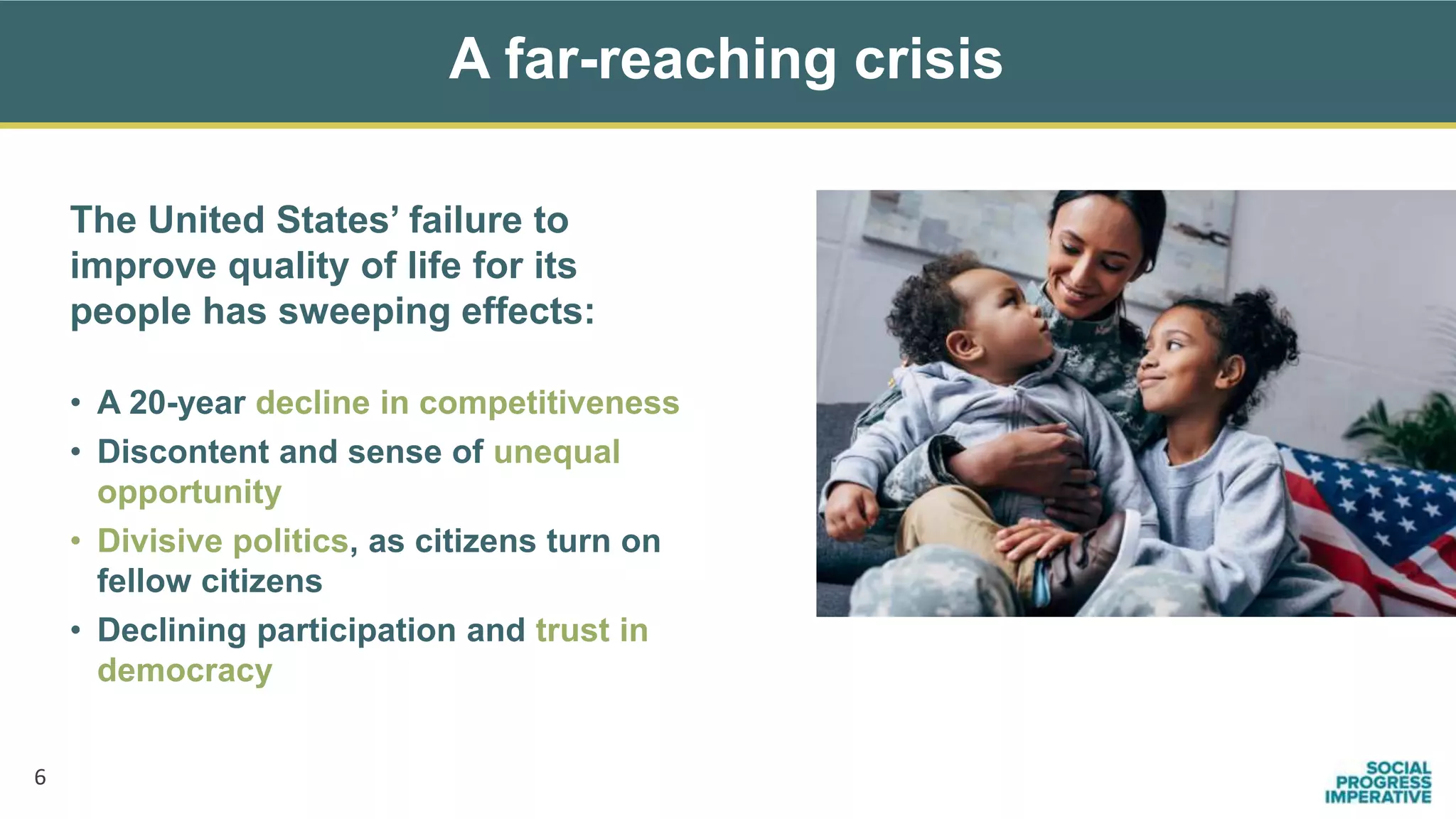 A far-reaching crisis
6
The United States’ failure to
improve quality of life for its
people has sweeping effects:
• A 20-year decline in competitiveness
• Discontent and sense of unequal
opportunity
• Divisive politics, as citizens turn on
fellow citizens
• Declining participation and trust in
democracy
 
