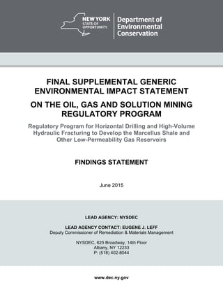 FINAL SUPPLEMENTAL GENERIC
ENVIRONMENTAL IMPACT STATEMENT
ON THE OIL, GAS AND SOLUTION MINING
REGULATORY PROGRAM
Regulatory Program for Horizontal Drilling and High-Volume
Hydraulic Fracturing to Develop the Marcellus Shale and
Other Low-Permeability Gas Reservoirs
FINDINGS STATEMENT
June 2015
LEAD AGENCY: NYSDEC
LEAD AGENCY CONTACT: EUGENE J. LEFF
Deputy Commissioner of Remediation & Materials Management
NYSDEC, 625 Broadway, 14th Floor
Albany, NY 12233
P: (518) 402-8044
www.dec.ny.gov
 